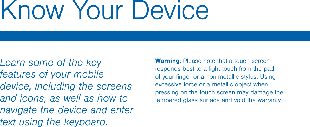 Learn some of the key features of your mobile device, including the screens and icons, as well as how to navigate the device and enter text using the keyboard.Warning: Please note that a touch screen responds best to a light touch from the pad of your ﬁnger or a non-metallic stylus. Using excessive force or a metallic object when pressing on the touch screen may damage the tempered glass surface and void the warranty.Know Your DeviceDRAFT - For Internal Use Only