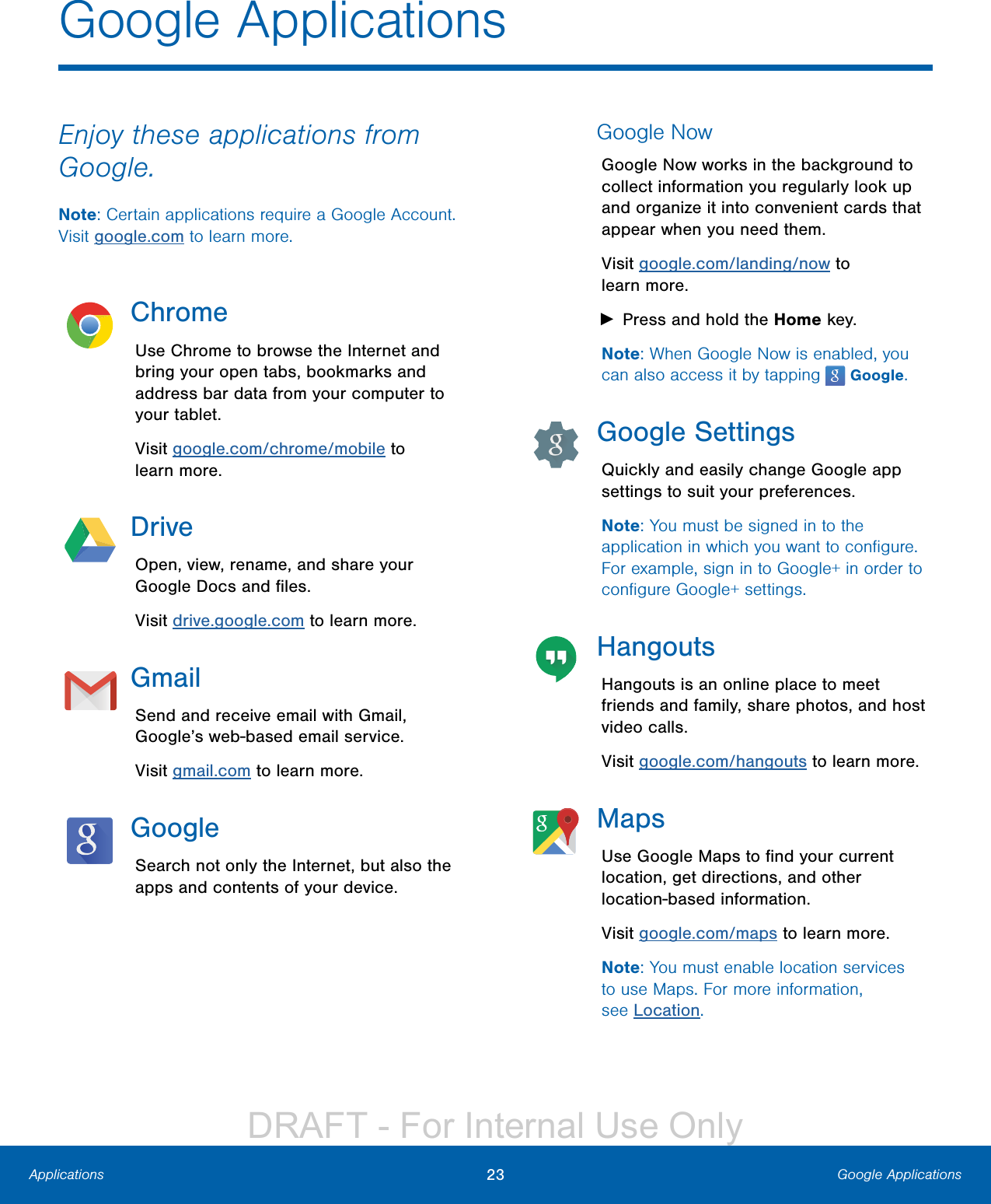 23 Google ApplicationsApplicationsEnjoy these applications from Google.Note: Certain applications require a Google Account. Visit google.com to learn more.ChromeUse Chrome to browse the Internet and bring your open tabs, bookmarks and address bar data from your computer to your tablet.Visit google.com/chrome/mobile to learnmore.DriveOpen, view, rename, and share your Google Docs and ﬁles.Visit drive.google.com to learn more.GmailSend and receive email with Gmail, Google’s web-based email service.Visit gmail.com to learn more.GoogleSearch not only the Internet, but also the apps and contents of your device.Google NowGoogle Now works in the background to collect information you regularly look up and organize it into convenient cards that appear when you need them.Visit google.com/landing/now to learnmore. ►Press and hold the Home key.Note: When Google Now is enabled, you can also access it by tapping   Google.Google SettingsQuickly and easily change Google app settings to suit your preferences.Note: You must be signed in to the application in which you want to conﬁgure. For example, sign in to Google+ in order to conﬁgure Google+ settings.HangoutsHangouts is an online place to meet friends and family, share photos, and host video calls.Visit google.com/hangouts to learn more. MapsUse Google Maps to ﬁnd your current location, get directions, and other location-based information.Visit google.com/maps to learn more.Note: You must enable location services to use Maps. For more information, seeLocation.Google ApplicationsDRAFT - For Internal Use Only