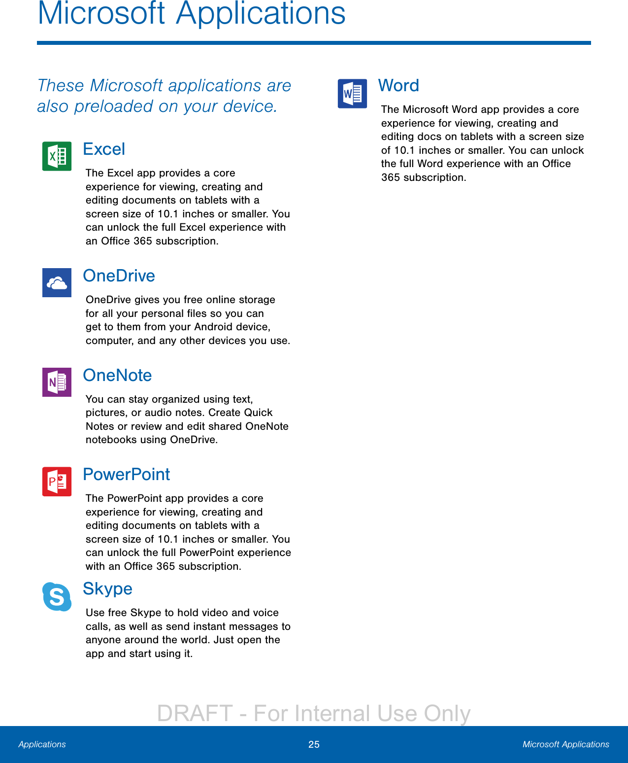 25 Microsoft ApplicationsApplicationsMicrosoft ApplicationsThese Microsoft applications are also preloaded on your device.ExcelThe Excel app provides a core experience for viewing, creating and editing documents on tablets with a screen size of 10.1 inches or smaller. You can unlock the full Excel experience with an Oﬃce 365 subscription.OneDriveOneDrive gives you free online storage for all your personal ﬁles so you can get to them from your Android device, computer, and any other devices you use.OneNoteYou can stay organized using text, pictures, or audio notes. Create Quick Notes or review and edit shared OneNote notebooks using OneDrive.PowerPointThe PowerPoint app provides a core experience for viewing, creating and editing documents on tablets with a screen size of 10.1 inches or smaller. You can unlock the full PowerPoint experience with an Oﬃce 365 subscription.SkypeUse free Skype to hold video and voice calls, as well as send instant messages to anyone around the world. Just open the app and start using it.WordThe Microsoft Word app provides a core experience for viewing, creating and editing docs on tablets with a screen size of 10.1 inches or smaller. You can unlock the full Word experience with an Oﬃce 365 subscription.DRAFT - For Internal Use Only