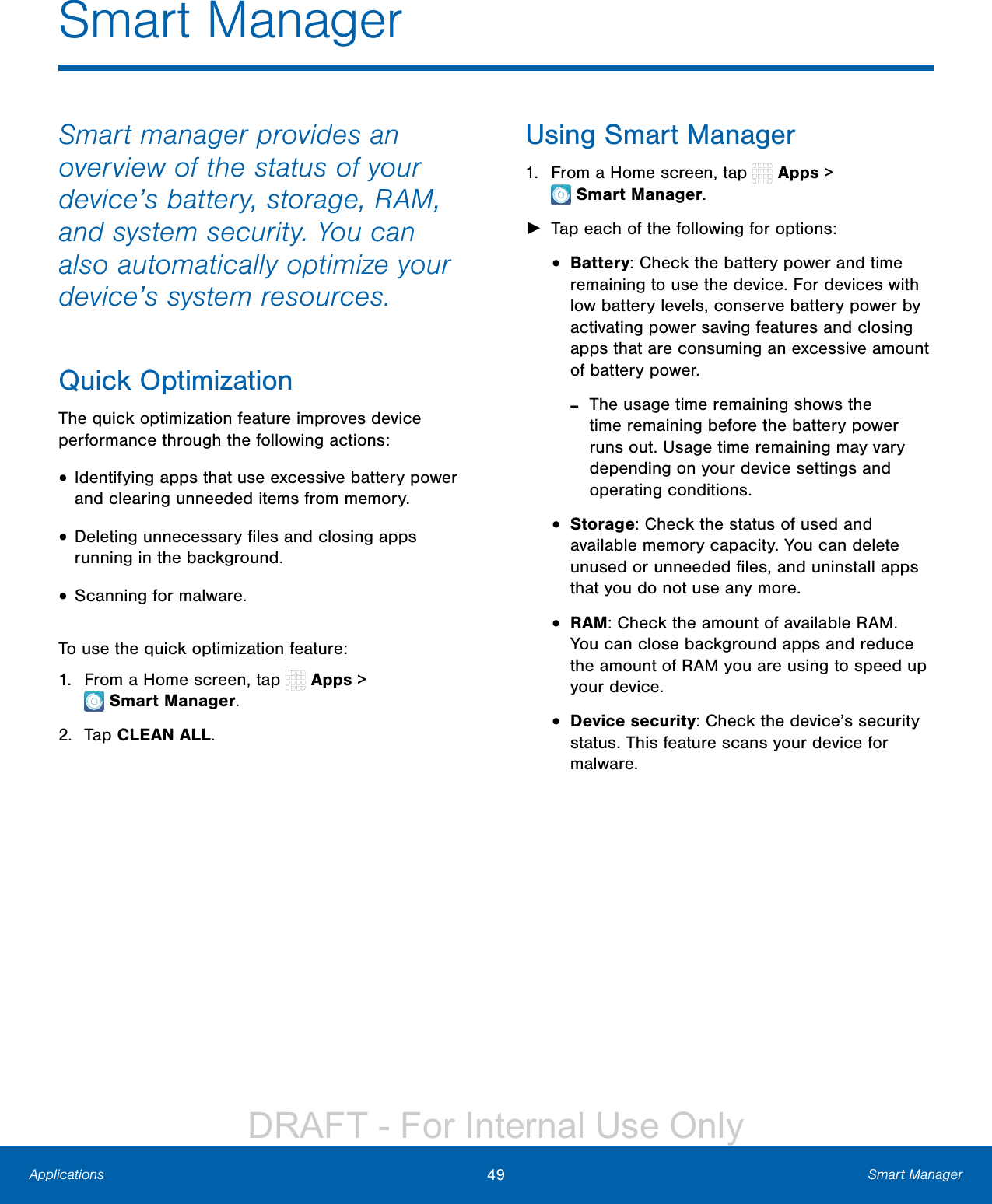 49 Smart ManagerApplicationsSmart ManagerSmart manager provides an overview of the status of your device’s battery, storage, RAM, and system security. You can also automatically optimize your device’s system resources.Quick OptimizationThe quick optimization feature improves device performance through the following actions:• Identifying apps that use excessive battery power and clearing unneeded items from memory.• Deleting unnecessary ﬁles and closing apps running in the background.• Scanning for malware.To use the quick optimization feature:1.  From a Home screen, tap   Apps &gt; SmartManager.2.  Tap CLEAN ALL.Using Smart Manager1.  From a Home screen, tap   Apps &gt; SmartManager. ►Tap each of the following for options:•  Battery: Check the battery power and time remaining to use the device. For devices with low battery levels, conserve battery power by activating power saving features and closing apps that are consuming an excessive amount of battery power. -The usage time remaining shows the time remaining before the battery power runs out. Usage time remaining may vary depending on your device settings and operating conditions.•  Storage: Check the status of used and available memory capacity. You can delete unused or unneeded ﬁles, and uninstall apps that you do not use any more.•  RAM: Check the amount of available RAM. You can close background apps and reduce the amount of RAM you are using to speed up your device.•  Device security: Check the device’s security status. This feature scans your device for malware.DRAFT - For Internal Use Only