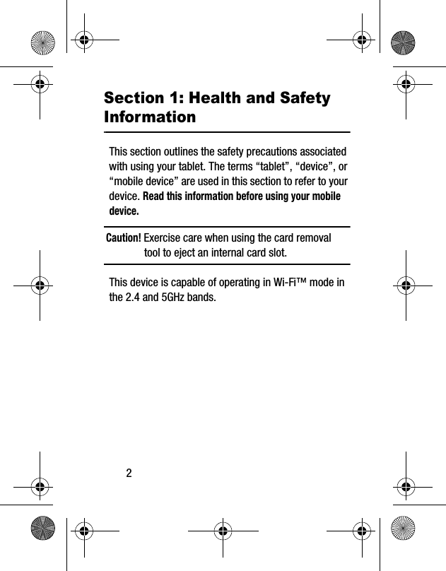 2Section 1: Health and Safety InformationThis section outlines the safety precautions associated with using your tablet. The terms “tablet”, “device”, or “mobile device” are used in this section to refer to your device. Read this information before using your mobile device.Caution! Exercise care when using the card removal tool to eject an internal card slot.This device is capable of operating in Wi-Fi™ mode in the 2.4 and 5GHz bands. 