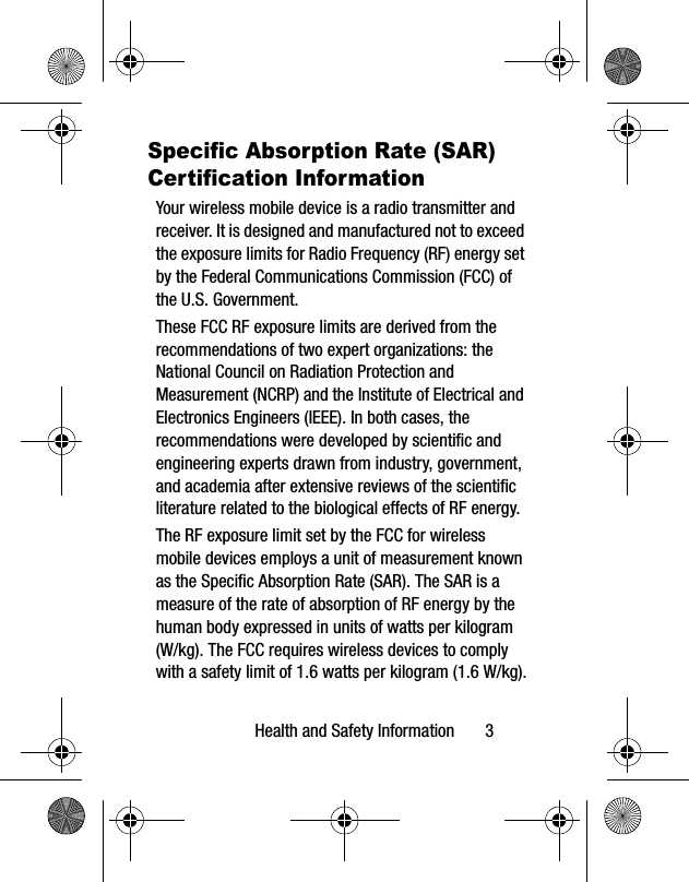 Health and Safety Information       3Specific Absorption Rate (SAR) Certification InformationYour wireless mobile device is a radio transmitter and receiver. It is designed and manufactured not to exceed the exposure limits for Radio Frequency (RF) energy set by the Federal Communications Commission (FCC) of the U.S. Government.These FCC RF exposure limits are derived from the recommendations of two expert organizations: the National Council on Radiation Protection and Measurement (NCRP) and the Institute of Electrical and Electronics Engineers (IEEE). In both cases, the recommendations were developed by scientific and engineering experts drawn from industry, government, and academia after extensive reviews of the scientific literature related to the biological effects of RF energy.The RF exposure limit set by the FCC for wireless mobile devices employs a unit of measurement known as the Specific Absorption Rate (SAR). The SAR is a measure of the rate of absorption of RF energy by the human body expressed in units of watts per kilogram (W/kg). The FCC requires wireless devices to comply with a safety limit of 1.6 watts per kilogram (1.6 W/kg).