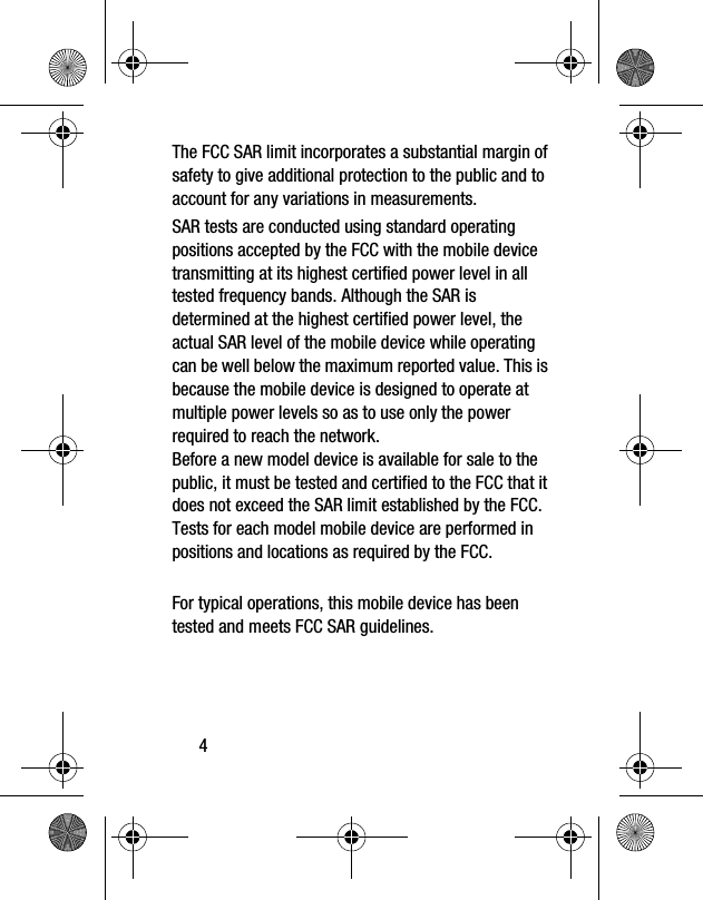4The FCC SAR limit incorporates a substantial margin of safety to give additional protection to the public and to account for any variations in measurements.SAR tests are conducted using standard operating positions accepted by the FCC with the mobile device transmitting at its highest certified power level in all tested frequency bands. Although the SAR is determined at the highest certified power level, the actual SAR level of the mobile device while operating can be well below the maximum reported value. This is because the mobile device is designed to operate at multiple power levels so as to use only the power required to reach the network.Before a new model device is available for sale to the public, it must be tested and certified to the FCC that it does not exceed the SAR limit established by the FCC. Tests for each model mobile device are performed in positions and locations as required by the FCC.For typical operations, this mobile device has been tested and meets FCC SAR guidelines.
