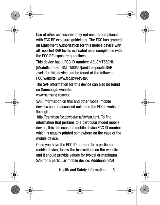 Health and Safety Information       5The SAR information for this device can also be found on Samsung’s website: www.samsung.com/sar. SAR information on this and other model mobile devices can be accessed online on the FCC&apos;s website through http://transition.fcc.gov/oet/rfsafety/sar.html. To find information that pertains to a particular model mobile device, this site uses the mobile device FCC ID number, which is usually printed somewhere on the case of the mobile device. Once you have the FCC ID number for a particular mobile device, follow the instructions on the website and it should provide values for typical or maximum SAR for a particular mobile device. Additional SAR Use of other accessories may not ensure compliance with FCC RF exposure guidelines. The FCC has granted an Equipment Authorization for this mobile device with all reported SAR levels evaluated as in compliance with the FCC RF exposure guidelines. This device has a FCC ID number: A3LSMT560NU[Model Number: SM-T560NU] and the specific SAR levels for this device can be found at the following FCC website: www.fcc.gov/oet/ea/.