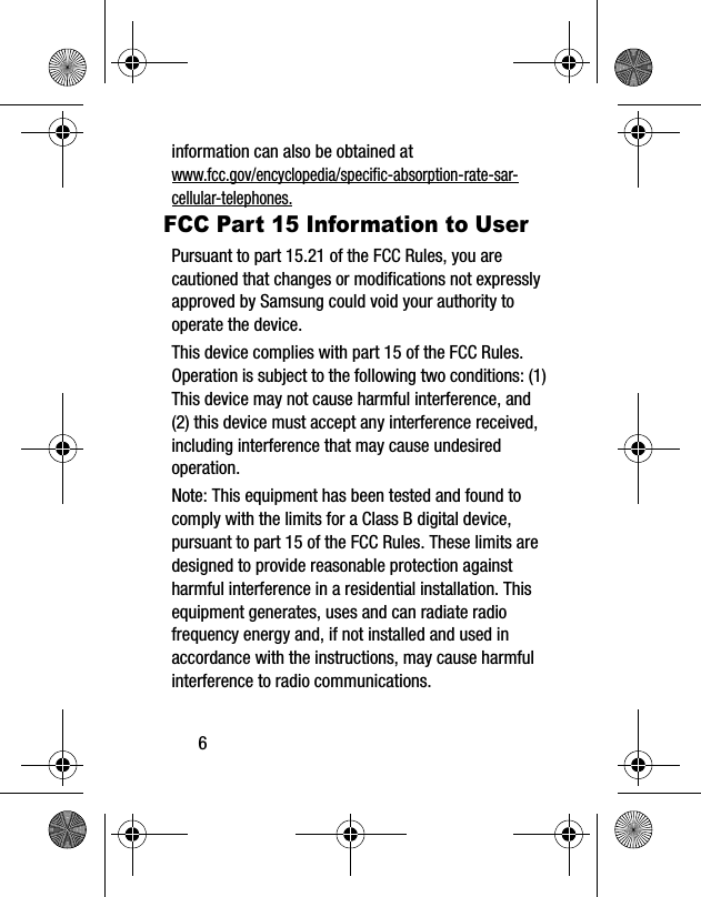 6information can also be obtained at www.fcc.gov/encyclopedia/specific-absorption-rate-sar-cellular-telephones.FCC Part 15 Information to UserPursuant to part 15.21 of the FCC Rules, you are cautioned that changes or modifications not expressly approved by Samsung could void your authority to operate the device.This device complies with part 15 of the FCC Rules. Operation is subject to the following two conditions: (1) This device may not cause harmful interference, and (2) this device must accept any interference received, including interference that may cause undesired operation.Note: This equipment has been tested and found to comply with the limits for a Class B digital device, pursuant to part 15 of the FCC Rules. These limits are designed to provide reasonable protection against harmful interference in a residential installation. This equipment generates, uses and can radiate radio frequency energy and, if not installed and used in accordance with the instructions, may cause harmful interference to radio communications. 
