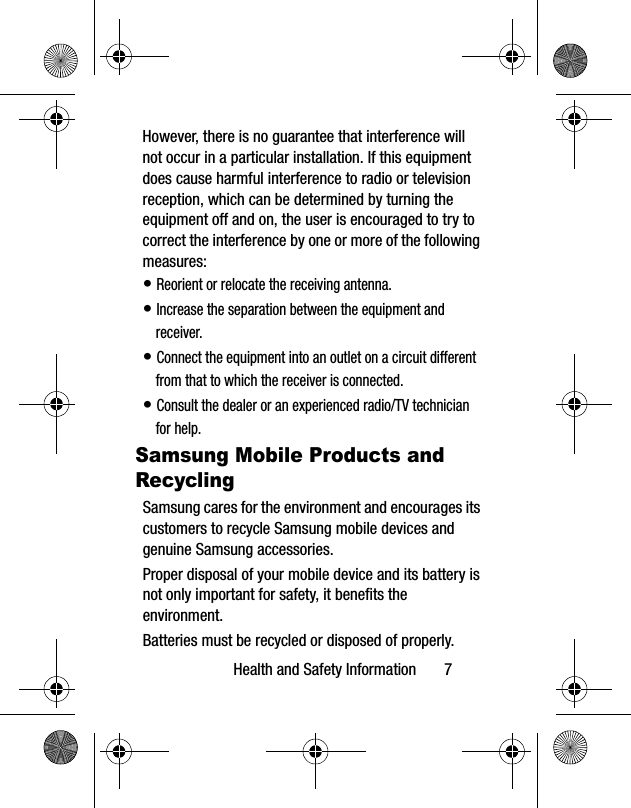 Health and Safety Information       7However, there is no guarantee that interference will not occur in a particular installation. If this equipment does cause harmful interference to radio or television reception, which can be determined by turning the equipment off and on, the user is encouraged to try to correct the interference by one or more of the following measures:• Reorient or relocate the receiving antenna.• Increase the separation between the equipment and receiver.• Connect the equipment into an outlet on a circuit different from that to which the receiver is connected.• Consult the dealer or an experienced radio/TV technician for help.Samsung Mobile Products and RecyclingSamsung cares for the environment and encourages its customers to recycle Samsung mobile devices and genuine Samsung accessories.Proper disposal of your mobile device and its battery is not only important for safety, it benefits the environment. Batteries must be recycled or disposed of properly.