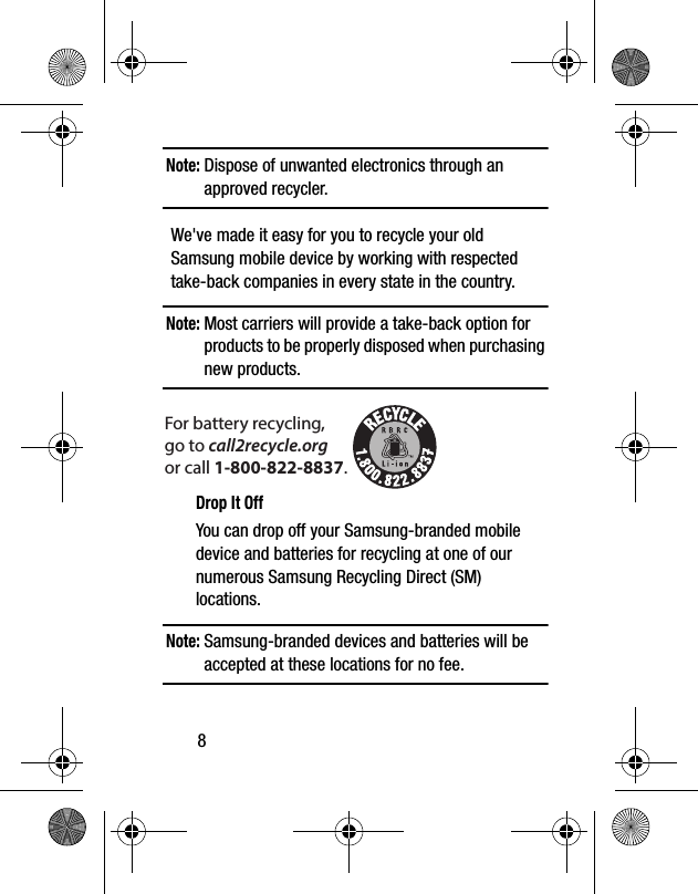 8Note: Dispose of unwanted electronics through an approved recycler.We&apos;ve made it easy for you to recycle your old Samsung mobile device by working with respected take-back companies in every state in the country.Note: Most carriers will provide a take-back option for products to be properly disposed when purchasing new products. Drop It OffYou can drop off your Samsung-branded mobile device and batteries for recycling at one of our numerous Samsung Recycling Direct (SM) locations. Note: Samsung-branded devices and batteries will be accepted at these locations for no fee.For battery recycling, go to call2recycle.org or call 1-800-822-8837.