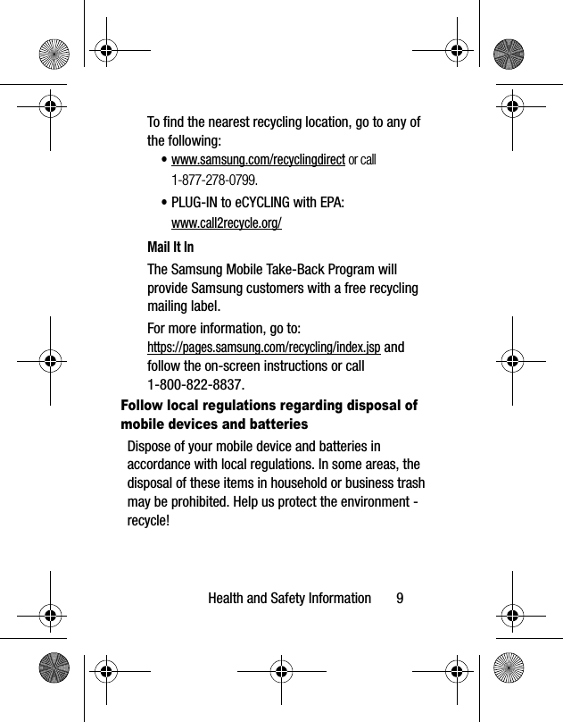 Health and Safety Information       9To find the nearest recycling location, go to any of the following:•www.samsung.com/recyclingdirect or call 1-877-278-0799.•PLUG-IN to eCYCLING with EPA: www.call2recycle.org/Mail It InThe Samsung Mobile Take-Back Program will provide Samsung customers with a free recycling mailing label. For more information, go to:https://pages.samsung.com/recycling/index.jsp and follow the on-screen instructions or call 1-800-822-8837.Follow local regulations regarding disposal of mobile devices and batteriesDispose of your mobile device and batteries in accordance with local regulations. In some areas, the disposal of these items in household or business trash may be prohibited. Help us protect the environment - recycle!