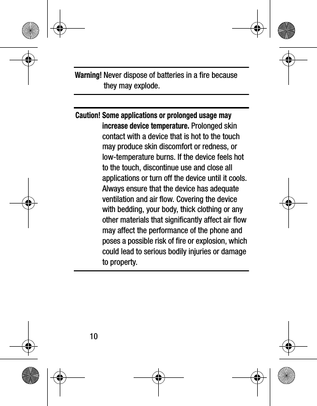10Warning! Never dispose of batteries in a fire because they may explode.Caution! Some applications or prolonged usage may increase device temperature. Prolonged skin contact with a device that is hot to the touch may produce skin discomfort or redness, or low-temperature burns. If the device feels hot to the touch, discontinue use and close all applications or turn off the device until it cools. Always ensure that the device has adequate ventilation and air flow. Covering the device with bedding, your body, thick clothing or any other materials that significantly affect air flow may affect the performance of the phone and poses a possible risk of fire or explosion, which could lead to serious bodily injuries or damage to property.