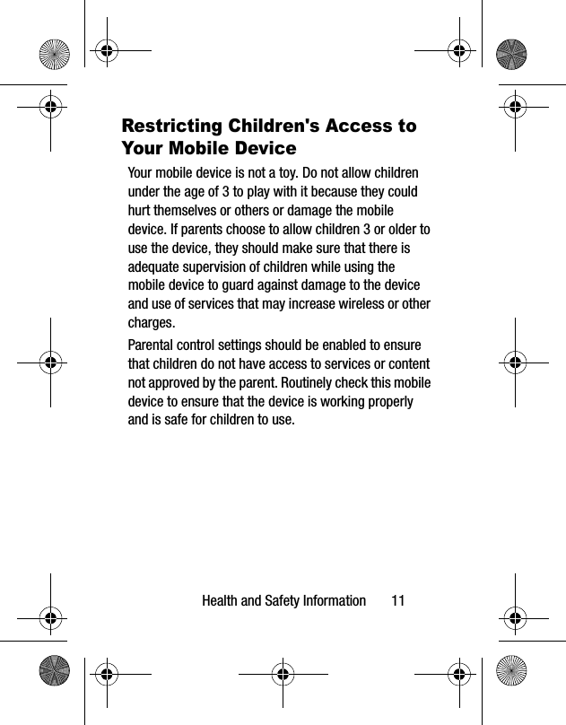 Health and Safety Information       11Restricting Children&apos;s Access to Your Mobile DeviceYour mobile device is not a toy. Do not allow children under the age of 3 to play with it because they could hurt themselves or others or damage the mobile device. If parents choose to allow children 3 or older to use the device, they should make sure that there is adequate supervision of children while using the mobile device to guard against damage to the device and use of services that may increase wireless or other charges. Parental control settings should be enabled to ensure that children do not have access to services or content not approved by the parent. Routinely check this mobile device to ensure that the device is working properly and is safe for children to use.