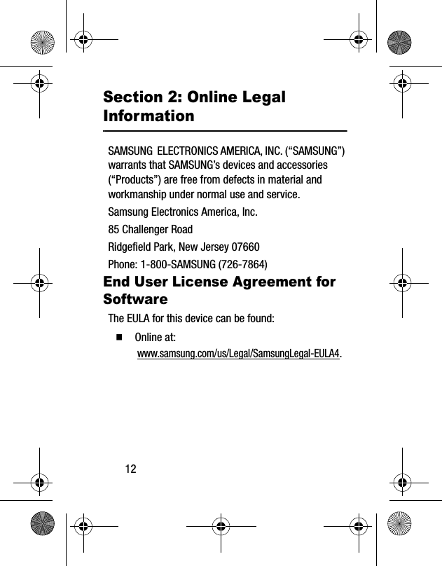 12Section 2: Online Legal InformationSAMSUNG  ELECTRONICS AMERICA, INC. (“SAMSUNG”) warrants that SAMSUNG’s devices and accessories (“Products”) are free from defects in material and workmanship under normal use and service.Samsung Electronics America, Inc.85 Challenger RoadRidgefield Park, New Jersey 07660Phone: 1-800-SAMSUNG (726-7864)End User License Agreement for SoftwareThe EULA for this device can be found:  Online at: www.samsung.com/us/Legal/SamsungLegal-EULA4.