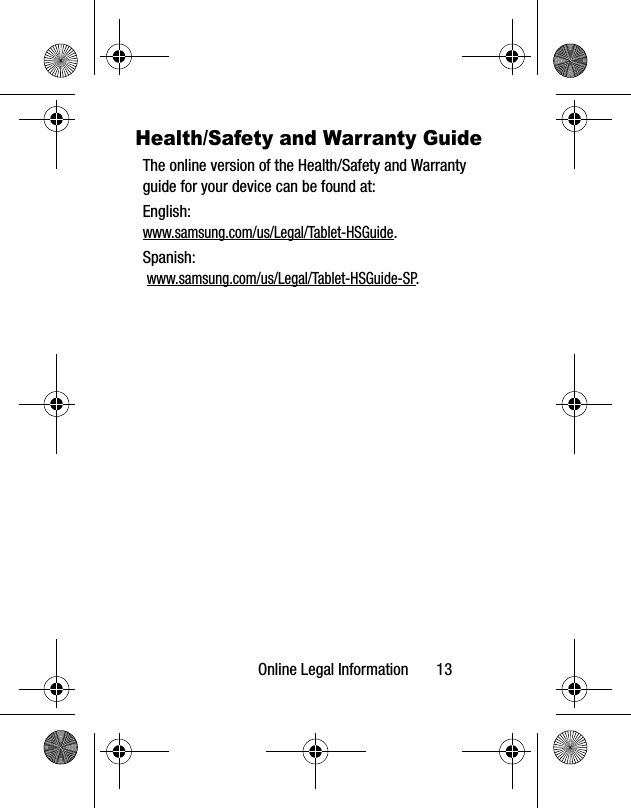 Online Legal Information       13Health/Safety and Warranty GuideThe online version of the Health/Safety and Warranty guide for your device can be found at:English: www.samsung.com/us/Legal/Tablet-HSGuide.Spanish: www.samsung.com/us/Legal/Tablet-HSGuide-SP.