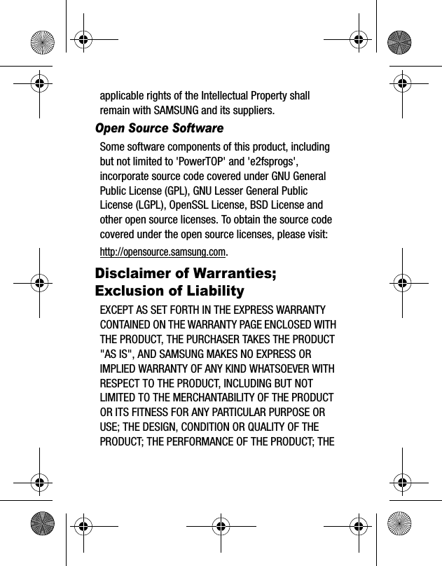 applicable rights of the Intellectual Property shall remain with SAMSUNG and its suppliers.Open Source SoftwareSome software components of this product, including but not limited to &apos;PowerTOP&apos; and &apos;e2fsprogs&apos;, incorporate source code covered under GNU General Public License (GPL), GNU Lesser General Public License (LGPL), OpenSSL License, BSD License and other open source licenses. To obtain the source code covered under the open source licenses, please visit:http://opensource.samsung.com.Disclaimer of Warranties; Exclusion of LiabilityEXCEPT AS SET FORTH IN THE EXPRESS WARRANTY CONTAINED ON THE WARRANTY PAGE ENCLOSED WITH THE PRODUCT, THE PURCHASER TAKES THE PRODUCT &quot;AS IS&quot;, AND SAMSUNG MAKES NO EXPRESS OR IMPLIED WARRANTY OF ANY KIND WHATSOEVER WITH RESPECT TO THE PRODUCT, INCLUDING BUT NOT LIMITED TO THE MERCHANTABILITY OF THE PRODUCT OR ITS FITNESS FOR ANY PARTICULAR PURPOSE OR USE; THE DESIGN, CONDITION OR QUALITY OF THE PRODUCT; THE PERFORMANCE OF THE PRODUCT; THE 