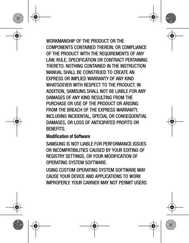 WORKMANSHIP OF THE PRODUCT OR THE COMPONENTS CONTAINED THEREIN; OR COMPLIANCE OF THE PRODUCT WITH THE REQUIREMENTS OF ANY LAW, RULE, SPECIFICATION OR CONTRACT PERTAINING THERETO. NOTHING CONTAINED IN THE INSTRUCTION MANUAL SHALL BE CONSTRUED TO CREATE AN EXPRESS OR IMPLIED WARRANTY OF ANY KIND WHATSOEVER WITH RESPECT TO THE PRODUCT. IN ADDITION, SAMSUNG SHALL NOT BE LIABLE FOR ANY DAMAGES OF ANY KIND RESULTING FROM THE PURCHASE OR USE OF THE PRODUCT OR ARISING FROM THE BREACH OF THE EXPRESS WARRANTY, INCLUDING INCIDENTAL, SPECIAL OR CONSEQUENTIAL DAMAGES, OR LOSS OF ANTICIPATED PROFITS OR BENEFITS.Modification of SoftwareSAMSUNG IS NOT LIABLE FOR PERFORMANCE ISSUES OR INCOMPATIBILITIES CAUSED BY YOUR EDITING OF REGISTRY SETTINGS, OR YOUR MODIFICATION OF OPERATING SYSTEM SOFTWARE. USING CUSTOM OPERATING SYSTEM SOFTWARE MAY CAUSE YOUR DEVICE AND APPLICATIONS TO WORK IMPROPERLY. YOUR CARRIER MAY NOT PERMIT USERS 