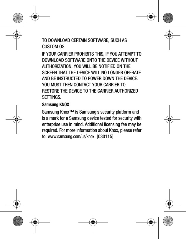TO DOWNLOAD CERTAIN SOFTWARE, SUCH AS CUSTOM OS.IF YOUR CARRIER PROHIBITS THIS, IF YOU ATTEMPT TO DOWNLOAD SOFTWARE ONTO THE DEVICE WITHOUT AUTHORIZATION, YOU WILL BE NOTIFIED ON THE SCREEN THAT THE DEVICE WILL NO LONGER OPERATE AND BE INSTRUCTED TO POWER DOWN THE DEVICE. YOU MUST THEN CONTACT YOUR CARRIER TO RESTORE THE DEVICE TO THE CARRIER AUTHORIZED SETTINGS.Samsung KNOXSamsung Knox™ is Samsung’s security platform and is a mark for a Samsung device tested for security with enterprise use in mind. Additional licensing fee may be required. For more information about Knox, please refer to:www.samsung.com/us/knox. [030115] 