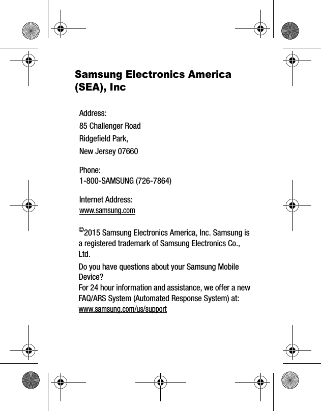 Samsung Electronics America (SEA), Inc©2015 Samsung Electronics America, Inc. Samsung is a registered trademark of Samsung Electronics Co., Ltd.Do you have questions about your Samsung Mobile Device?For 24 hour information and assistance, we offer a new FAQ/ARS System (Automated Response System) at:www.samsung.com/us/supportAddress:85 Challenger RoadRidgefield Park, New Jersey 07660Phone: 1-800-SAMSUNG (726-7864)Internet Address: www.samsung.com