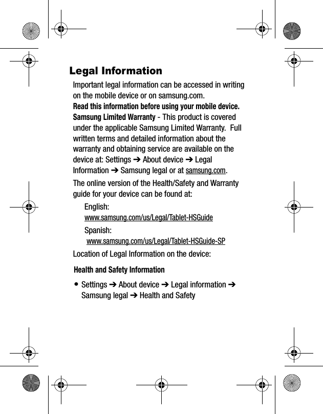 Legal InformationImportant legal information can be accessed in writing on the mobile device or on samsung.com. Read this information before using your mobile device.Samsung Limited Warranty - This product is covered under the applicable Samsung Limited Warranty.  Full written terms and detailed information about the warranty and obtaining service are available on the device at: Settings ➔ About device ➔ Legal Information ➔ Samsung legal or at samsung.com. The online version of the Health/Safety and Warranty guide for your device can be found at:English: www.samsung.com/us/Legal/Tablet-HSGuideSpanish: www.samsung.com/us/Legal/Tablet-HSGuide-SPLocation of Legal Information on the device:  Health and Safety Information•Settings ➔ About device ➔ Legal information ➔Samsung legal ➔ Health and Safety