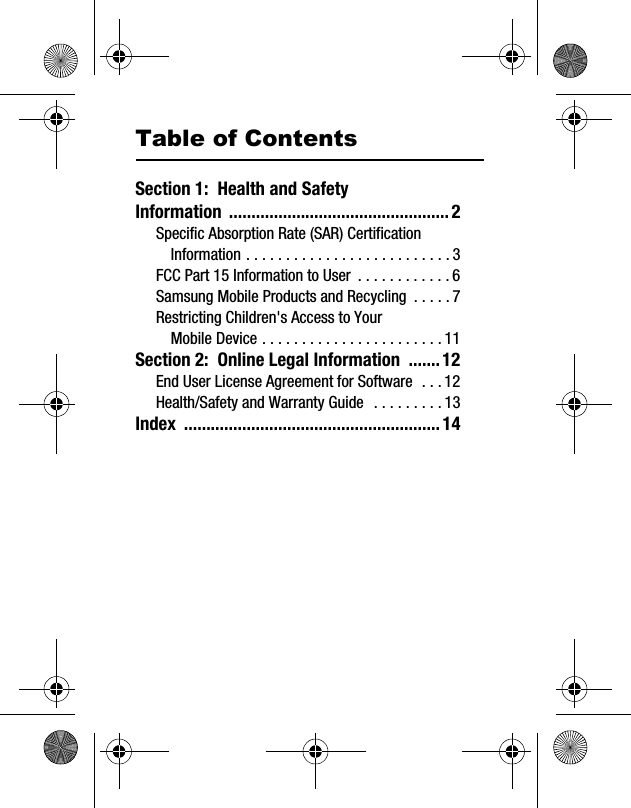 Table of ContentsSection 1:  Health and Safety Information .................................................2Specific Absorption Rate (SAR) Certification Information . . . . . . . . . . . . . . . . . . . . . . . . . . 3FCC Part 15 Information to User  . . . . . . . . . . . . 6Samsung Mobile Products and Recycling  . . . . . 7Restricting Children&apos;s Access to Your Mobile Device . . . . . . . . . . . . . . . . . . . . . . . 11Section 2:  Online Legal Information  .......12End User License Agreement for Software  . . . 12Health/Safety and Warranty Guide   . . . . . . . . . 13Index .........................................................14