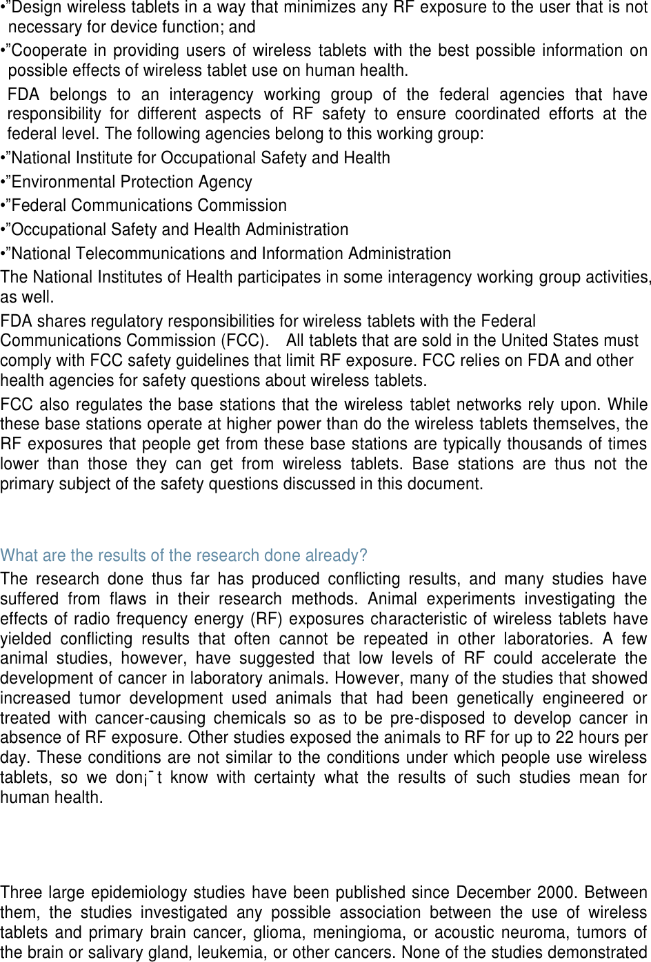 •”Design wireless tablets in a way that minimizes any RF exposure to the user that is not necessary for device function; and •”Cooperate in providing  users of  wireless  tablets with the best possible information on possible effects of wireless tablet use on human health. FDA  belongs  to  an  interagency  working  group  of  the  federal  agencies  that  have responsibility  for  different  aspects  of  RF  safety  to  ensure  coordinated  efforts  at  the federal level. The following agencies belong to this working group: •”National Institute for Occupational Safety and Health •”Environmental Protection Agency •”Federal Communications Commission •”Occupational Safety and Health Administration •”National Telecommunications and Information Administration The National Institutes of Health participates in some interagency working group activities, as well. FDA shares regulatory responsibilities for wireless tablets with the Federal Communications Commission (FCC).    All tablets that are sold in the United States must comply with FCC safety guidelines that limit RF exposure. FCC relies on FDA and other health agencies for safety questions about wireless tablets. FCC also regulates the base stations that the wireless  tablet networks rely upon. While these base stations operate at higher power than do the wireless tablets themselves, the RF exposures that people get from these base stations are typically thousands of times lower  than  those  they  can  get  from  wireless  tablets.  Base  stations  are  thus  not  the primary subject of the safety questions discussed in this document.   What are the results of the research done already? The  research  done  thus  far  has  produced  conflicting  results,  and  many  studies  have suffered  from  flaws  in  their  research  methods.  Animal  experiments  investigating  the effects of radio frequency energy (RF) exposures characteristic of wireless tablets have yielded  conflicting  results  that  often  cannot  be  repeated  in  other  laboratories.  A  few animal  studies,  however,  have  suggested  that  low  levels  of  RF  could  accelerate  the development of cancer in laboratory animals. However, many of the studies that showed increased  tumor  development  used  animals  that  had  been  genetically  engineered  or treated  with  cancer-causing  chemicals  so  as  to  be  pre-disposed  to  develop  cancer  in absence of RF exposure. Other studies exposed the animals to RF for up to 22 hours per day. These conditions are not similar to the conditions under which people use wireless tablets,  so  we  don¡¯t  know  with  certainty  what  the  results  of  such  studies  mean  for human health.    Three large epidemiology studies have been published since December 2000. Between them,  the  studies  investigated  any  possible  association  between  the  use  of  wireless tablets and  primary  brain cancer, glioma,  meningioma,  or  acoustic  neuroma, tumors  of the brain or salivary gland, leukemia, or other cancers. None of the studies demonstrated 