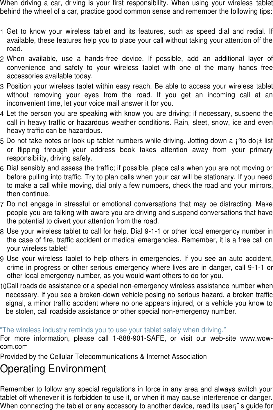 When driving a  car,  driving  is  your  first  responsibility.  When  using  your  wireless  tablet behind the wheel of a car, practice good common sense and remember the following tips:  1 Get  to  know  your  wireless  tablet  and  its  features,  such  as  speed  dial  and  redial.  If available, these features help you to place your call without taking your attention off the road. 2 When  available,  use  a  hands-free  device.  If  possible,  add  an  additional  layer  of convenience  and  safety  to  your  wireless  tablet  with  one  of  the  many  hands  free accessories available today. 3 Position your wireless tablet within easy reach. Be able to access your wireless tablet without  removing  your  eyes  from  the  road.  If  you  get  an  incoming  call  at  an inconvenient time, let your voice mail answer it for you. 4 Let the person you are speaking with know you are driving; if necessary, suspend the call in heavy traffic or hazardous weather conditions. Rain, sleet, snow, ice and even heavy traffic can be hazardous. 5 Do not take notes or look up tablet numbers while driving. Jotting down a ¡°to do¡± list or  flipping  through  your  address  book  takes  attention  away  from  your  primary responsibility, driving safely. 6 Dial sensibly and assess the traffic; if possible, place calls when you are not moving or before pulling into traffic. Try to plan calls when your car will be stationary. If you need to make a call while moving, dial only a few numbers, check the road and your mirrors, then continue. 7 Do not engage in stressful or  emotional conversations that  may  be  distracting. Make people you are talking with aware you are driving and suspend conversations that have the potential to divert your attention from the road. 8 Use your wireless tablet to call for help. Dial 9-1-1 or other local emergency number in the case of fire, traffic accident or medical emergencies. Remember, it is a free call on your wireless tablet! 9 Use  your  wireless  tablet to  help  others in  emergencies.  If  you see an auto  accident, crime in progress or other serious emergency where lives are in danger, call 9-1-1 or other local emergency number, as you would want others to do for you. 10Call roadside assistance or a special non-emergency wireless assistance number when necessary. If you see a broken-down vehicle posing no serious hazard, a broken traffic signal, a minor traffic accident where no one appears injured, or a vehicle you know to be stolen, call roadside assistance or other special non-emergency number.  “The wireless industry reminds you to use your tablet safely when driving.” For  more  information,  please  call  1-888-901-SAFE,  or  visit  our  web-site  www.wow-com.com Provided by the Cellular Telecommunications &amp; Internet Association Operating Environment  Remember to follow any special regulations in force in any area and always switch your tablet off whenever it is forbidden to use it, or when it may cause interference or danger. When connecting the tablet or any accessory to another device, read its user¡¯s guide for 