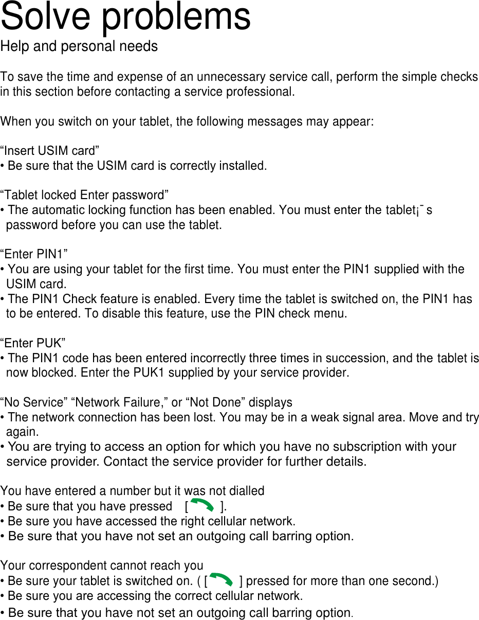 Solve problems Help and personal needs  To save the time and expense of an unnecessary service call, perform the simple checks in this section before contacting a service professional.  When you switch on your tablet, the following messages may appear:  “Insert USIM card” • Be sure that the USIM card is correctly installed.  “Tablet locked Enter password” • The automatic locking function has been enabled. You must enter the tablet¡¯s password before you can use the tablet.  “Enter PIN1” • You are using your tablet for the first time. You must enter the PIN1 supplied with the USIM card. • The PIN1 Check feature is enabled. Every time the tablet is switched on, the PIN1 has to be entered. To disable this feature, use the PIN check menu.  “Enter PUK” • The PIN1 code has been entered incorrectly three times in succession, and the tablet is now blocked. Enter the PUK1 supplied by your service provider.  “No Service” “Network Failure,” or “Not Done” displays • The network connection has been lost. You may be in a weak signal area. Move and try again. • You are trying to access an option for which you have no subscription with your service provider. Contact the service provider for further details.  You have entered a number but it was not dialled • Be sure that you have pressed    [   ].   • Be sure you have accessed the right cellular network. • Be sure that you have not set an outgoing call barring option.  Your correspondent cannot reach you • Be sure your tablet is switched on. ( [   ] pressed for more than one second.) • Be sure you are accessing the correct cellular network. • Be sure that you have not set an outgoing call barring option.        