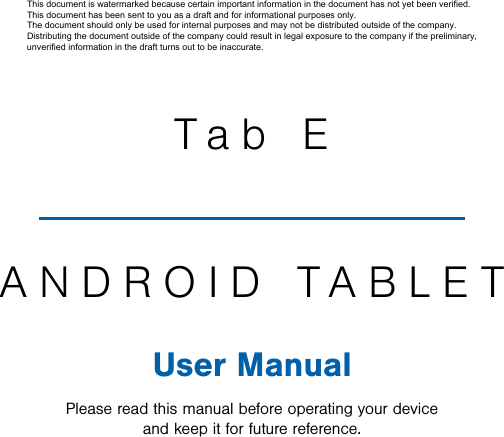                 DRAFT FOR INTERNAL USE ONLYTab EANDROID TABLETUser ManualPlease read this manual before operating your device and keep it for future reference.This document is watermarked because certain important information in the document has not yet been verified. This document has been sent to you as a draft and for informational purposes only. The document should only be used for internal purposes and may not be distributed outside of the company. Distributing the document outside of the company could result in legal exposure to the company if the preliminary, unverified information in the draft turns out to be inaccurate.