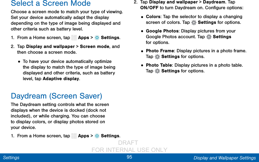                 DRAFT FOR INTERNAL USE ONLY95 Display and Wallpaper SettingsSettingsSelect a Screen ModeChoose a screen mode to match your type of viewing. Set your device automatically adapt the display depending on the type of image being displayed and other criteria such as battery level.1.  From a Home screen, tap   Apps &gt;  Settings.2.  Tap Display and wallpaper &gt; Screen mode, and then choose a screen mode.• To have your device automatically optimize the display to match the type of image being displayed and other criteria, such as battery level, tap Adaptive display.Daydream (Screen Saver)The Daydream setting controls what the screen displays when the device is docked (dock not included), or while charging. You can choose to display colors, or display photos stored on yourdevice.1.  From a Home screen, tap   Apps &gt;  Settings.2.  Tap Display and wallpaper &gt; Daydream. Tap ON/OFF to turn Daydream on. Conﬁgure options:• Colors: Tap the selector to display a changing screen of colors. Tap   Settings for options.• Google Photos: Display pictures from your Google Photos account. Tap   Settings foroptions.• Photo Frame: Display pictures in a photo frame. Tap   Settings for options.• Photo Table: Display pictures in a photo table. Tap   Settings for options.