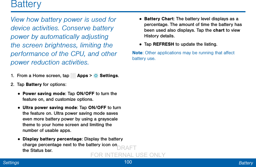                 DRAFT FOR INTERNAL USE ONLY100 BatterySettingsView how battery power is used for device activities. Conserve battery power by automatically adjusting the screen brightness, limiting the performance of the CPU, and other power reduction activities.1.  From a Home screen, tap   Apps &gt;  Settings.2.  Tap Battery for options:• Power saving mode: Tap ON/OFF to turn the feature on, and customize options.• Ultra power saving mode: Tap ON/OFF to turn the feature on. Ultra power saving mode saves even more battery power by using a grayscale theme to your home screen and limiting the number of usable apps.• Display battery percentage: Display the battery charge percentage next to the battery icon on the Status bar.• Battery Chart: The battery level displays as a percentage. The amount of time the battery has been used also displays. Tap the chart to view History details.• Tap REFRESH to update the listing.Note: Other applications may be running that aﬀect battery use.Battery