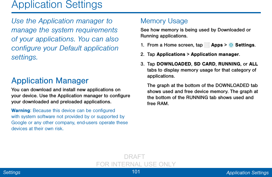                 DRAFT FOR INTERNAL USE ONLY101 Application SettingsSettingsApplication SettingsUse the Application manager to manage the system requirements of your applications. You can also conﬁgure your Default application settings.Application ManagerYou can download and install new applications on your device. Use the Application manager to conﬁgure your downloaded and preloaded applications.Warning: Because this device can be conﬁgured with system software not provided by or supported by Google or any other company, end-users operate these devices at their own risk.Memory UsageSee how memory is being used by Downloaded or Running applications.1.  From a Home screen, tap   Apps &gt;  Settings.2.  Tap Applications&gt; Applicationmanager.3.  Tap DOWNLOADED, SD CARD, RUNNING, or ALL tabs to display memory usage for that category of applications.The graph at the bottom of the DOWNLOADED tab shows used and free device memory. The graph at the bottom of the RUNNING tab shows used and free RAM.