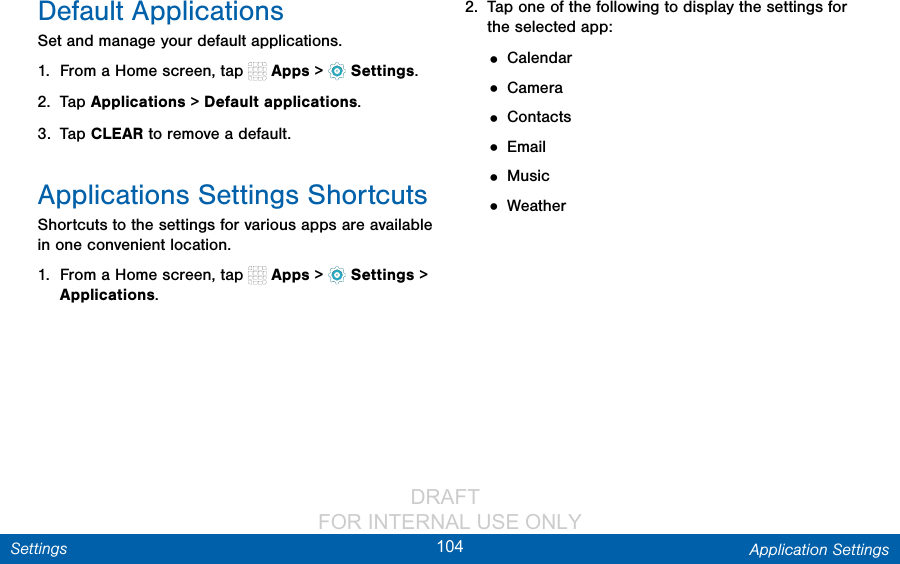                DRAFT FOR INTERNAL USE ONLY104 Application SettingsSettingsDefault ApplicationsSet and manage your default applications.1.  From a Home screen, tap   Apps &gt;  Settings.2.  Tap Applications &gt; Default applications.3.  Tap CLEAR to remove a default.Applications Settings ShortcutsShortcuts to the settings for various apps are available in one convenient location.1.  From a Home screen, tap   Apps &gt;  Settings &gt; Applications.2.  Tap one of the following to display the settings for the selected app:• Calendar• Camera• Contacts• Email• Music• Weather