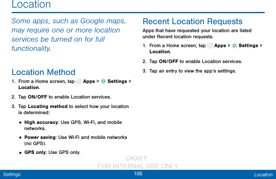                 DRAFT FOR INTERNAL USE ONLY106 LocationSettingsLocationSome apps, such as Google maps, may require one or more location services be turned on for full functionality.Location Method1.  From a Home screen, tap   Apps &gt;  Settings &gt; Location.2.  Tap ON/OFF to enable Location services.3.  Tap Locating method to select how your location is determined:• High accuracy: Use GPS, Wi-Fi, and mobile networks.• Power saving: Use Wi-Fi and mobile networks (no GPS).• GPS only: Use GPS only.Recent Location RequestsApps that have requested your location are listed under Recent location requests.1.  From a Home screen, tap   Apps &gt;  Settings &gt; Location.2.  Tap ON/OFF to enable Location services.3.  Tap an entry to view the app’s settings.