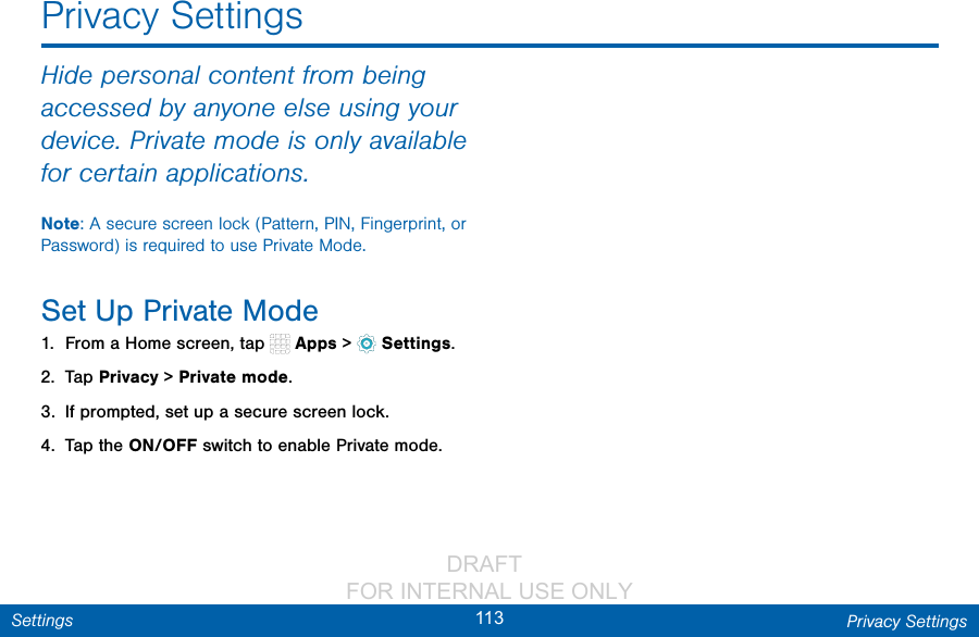                 DRAFT FOR INTERNAL USE ONLY113 Privacy SettingsSettingsHide personal content from being accessed by anyone else using your device. Private mode is only available for certain applications.Note: A secure screen lock (Pattern, PIN, Fingerprint, or Password) is required to use Private Mode.Set Up Private Mode1.  From a Home screen, tap   Apps &gt;  Settings.2.  Tap Privacy &gt; Private mode.3.  If prompted, set up a secure screen lock.4.  Tap the ON/OFF switch to enable Private mode.Privacy Settings