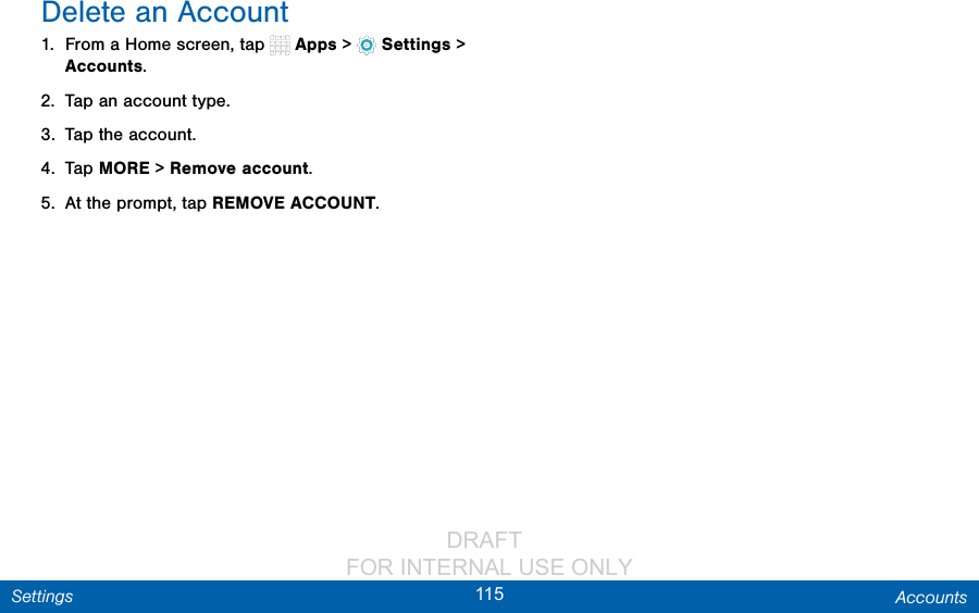                 DRAFT FOR INTERNAL USE ONLY115 AccountsSettingsDelete an Account1.  From a Home screen, tap   Apps &gt;  Settings &gt; Accounts.2.  Tap an account type.3.  Tap the account.4.  Tap MORE &gt; Remove account.5.  At the prompt, tap REMOVE ACCOUNT.