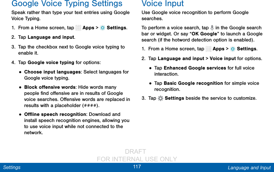                 DRAFT FOR INTERNAL USE ONLY117 Language and InputSettingsGoogle Voice Typing SettingsSpeak rather than type your text entries using Google Voice Typing. 1.  From a Home screen, tap   Apps &gt;  Settings.2.  Tap Language and input.3.  Tap the checkbox next to Google voice typing to enable it.4.  Tap Google voice typing for options:• Choose input languages: Select languages for Google voice typing. • Block oﬀensive words: Hide words many people ﬁnd oﬀensive are in results of Google voice searches. Oﬀensive words are replaced in results with a placeholder (####).• Oﬄine speech recognition: Download and install speech recognition engines, allowing you to use voice input while not connected to the network.Voice InputUse Google voice recognition to perform Google searches.To perform a voice search, tap   in the Google search bar or widget. Or say “OK Google” to launch a Google search (if the hotword detection option is enabled).1.  From a Home screen, tap   Apps &gt;  Settings.2.  Tap Language and input &gt; Voice input for options.• Tap Enhanced Google services for full voice interaction.• Tap Basic Google recognition for simple voice recognition.3.  Tap  Settings beside the service to customize.