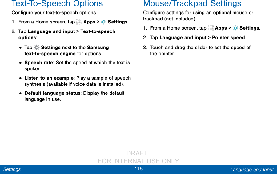                 DRAFT FOR INTERNAL USE ONLY118 Language and InputSettingsText-To-Speech OptionsConﬁgure your text-to-speech options.1.  From a Home screen, tap   Apps &gt;  Settings.2.  Tap Language and input &gt; Text-to-speech options:• Tap   Settings next to the Samsung text-to-speech engine for options.• Speech rate: Set the speed at which the text is spoken.• Listen to an example: Play a sample of speech synthesis (available if voice data is installed).• Default language status: Display the default language in use.Mouse/Trackpad SettingsConﬁgure settings for using an optional mouse or trackpad (not included).1.  From a Home screen, tap   Apps &gt;  Settings.2.  Tap Language and input &gt; Pointer speed.3.  Touch and drag the slider to set the speed of thepointer.