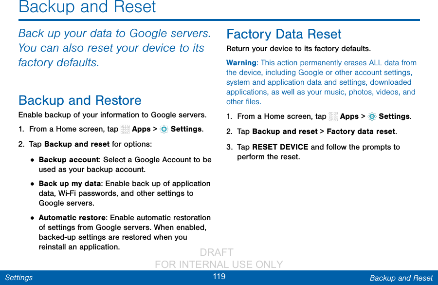                 DRAFT FOR INTERNAL USE ONLY119 Backup and ResetSettingsBackup and ResetBack up your data to Google servers. You can also reset your device to its factory defaults.Backup and RestoreEnable backup of your information to Google servers.1.  From a Home screen, tap   Apps &gt;  Settings.2.  Tap Backup and reset for options:• Backup account: Select a Google Account to be used as your backup account.• Back up my data: Enable back up of application data, Wi-Fi passwords, and other settings to Google servers.• Automatic restore: Enable automatic restoration of settings from Google servers. When enabled, backed-up settings are restored when you reinstall an application.Factory Data ResetReturn your device to its factory defaults.Warning: This action permanently erases ALL data from the device, including Google or other account settings, system and application data and settings, downloaded applications, as well as your music, photos, videos, and other ﬁles.1.  From a Home screen, tap   Apps &gt;  Settings.2.  Tap Backup and reset &gt; Factory data reset.3.  Tap RESET DEVICE and follow the prompts to perform the reset.