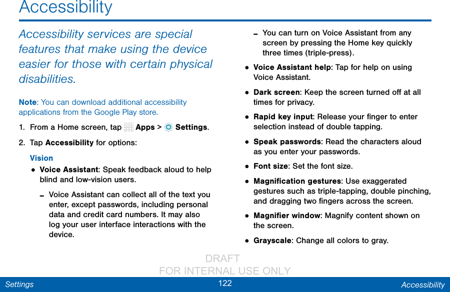                 DRAFT FOR INTERNAL USE ONLY122 AccessibilitySettingsAccessibility services are special features that make using the device easier for those with certain physical disabilities. Note: You can download additional accessibility applications from the Google Play store.1.  From a Home screen, tap   Apps &gt;  Settings.2.  Tap Accessibility for options:Vision• Voice Assistant: Speak feedback aloud to help blind and low-vision users. -Voice Assistant can collect all of the text you enter, except passwords, including personal data and credit card numbers. It may also log your user interface interactions with the device. -You can turn on Voice Assistant from any screen by pressing the Home key quickly three times (triple-press).• Voice Assistant help: Tap for help on using Voice Assistant.• Dark screen: Keep the screen turned oﬀ at all times for privacy.• Rapid key input: Release your ﬁnger to enter selection instead of double tapping. • Speak passwords: Read the characters aloud as you enter your passwords.• Font size: Set the font size.• Magniﬁcation gestures: Use exaggerated gestures such as triple-tapping, double pinching, and dragging two ﬁngers across the screen. • Magniﬁer window: Magnify content shown on the screen.• Grayscale: Change all colors to gray.Accessibility