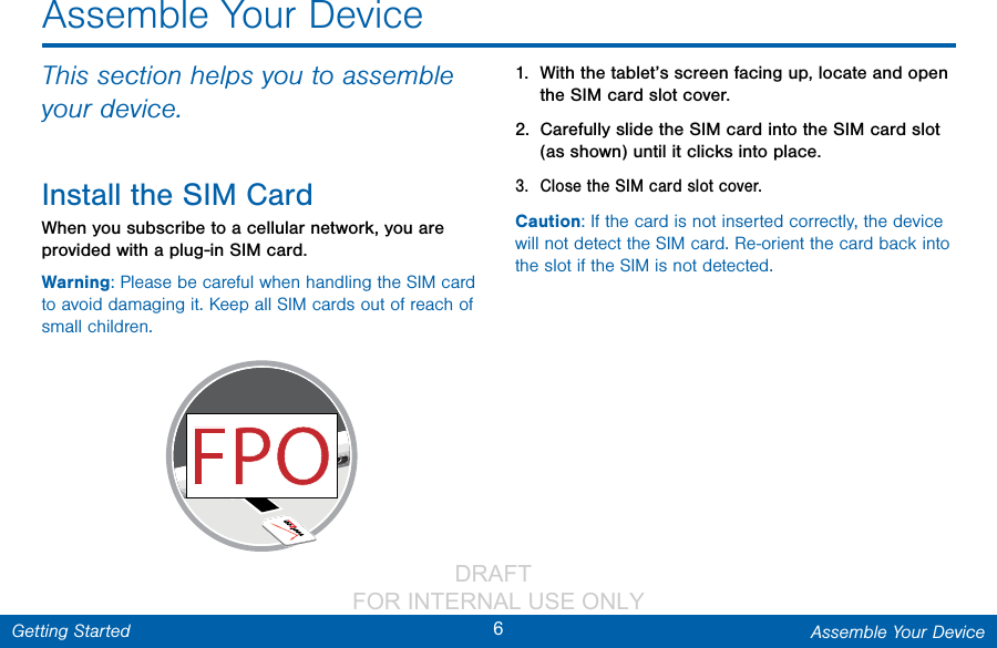                 DRAFT FOR INTERNAL USE ONLY6Assemble Your DeviceGetting StartedThis section helps you to assemble your device.Install the SIMCardWhen you subscribe to a cellular network, you are provided with a plug-in SIM card.Warning: Please be careful when handling the SIM card to avoid damaging it. Keep all SIM cards out of reach of small children.1.  With the tablet’s screen facing up, locate and open the SIM card slot cover.2.  Carefully slide the SIM card into the SIM card slot (as shown) until it clicks into place.3.  Close the SIM card slot cover.Caution: If the card is not inserted correctly, the device will not detect the SIM card. Re-orient the card back into the slot if the SIM is not detected.Assemble Your Device