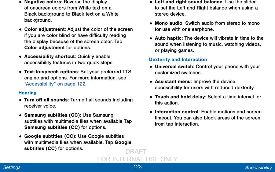                 DRAFT FOR INTERNAL USE ONLY123 AccessibilitySettings• Negative colors: Reverse the display of onscreen colors from White text on a Black background to Black text on a White background.• Color adjustment: Adjust the color of the screen if you are color blind or have diﬃculty reading the display because of the screen color. Tap Color adjustment for options.• Accessibility shortcut: Quickly enable accessibility features in two quick steps.• Text-to-speech options: Set your preferred TTS engine and options. For more information, see “Accessibility” on page 122.Hearing• Turn oﬀ all sounds: Turn oﬀ all sounds including receiver voice.• Samsung subtitles (CC): Use Samsung subtitles with multimedia ﬁles when available Tap Samsung subtitles (CC) for options.• Google subtitles (CC): Use Google subtitles with multimedia ﬁles when available. Tap Google subtitles (CC) for options.• Left and right sound balance: Use the slider to set the Left and Right balance when using a stereo device.• Mono audio: Switch audio from stereo to mono for use with one earphone.• Auto haptic: The device will vibrate in time to the sound when listening to music, watching videos, or playing games.Dexterity and Interaction• Universal switch: Control your phone with your customized switches.• Assistant menu: Improve the device accessibility for users with reduced dexterity. • Touch and hold delay: Select a time interval for this action.• Interaction control: Enable motions and screen timeout. You can also block areas of the screen from tap interaction. 