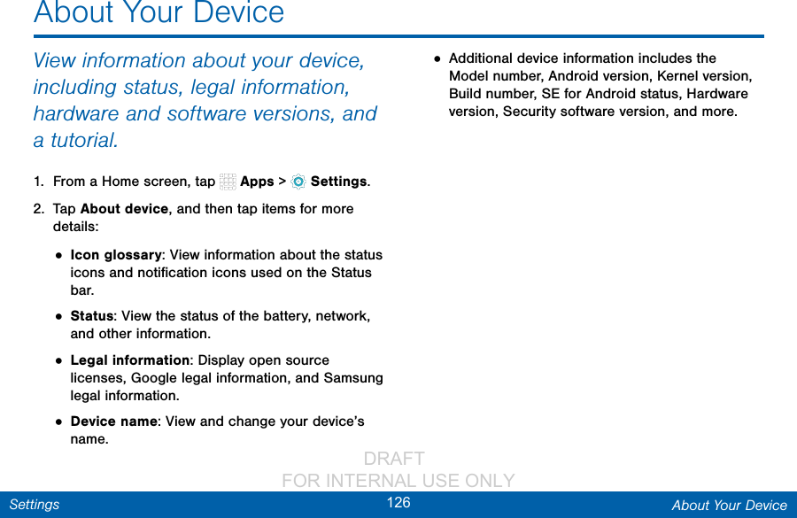                 DRAFT FOR INTERNAL USE ONLY126 About Your DeviceSettingsAbout Your DeviceView information about your device, including status, legal information, hardware and software versions, and a tutorial.1.  From a Home screen, tap   Apps &gt;  Settings.2.  Tap About device, and then tap items for more details:• Icon glossary: View information about the status icons and notiﬁcation icons used on the Status bar.• Status: View the status of the battery, network, and other information.• Legal information: Display open source licenses, Google legal information, and Samsung legal information.• Device name: View and change your device’s name.• Additional device information includes the Model number, Android version, Kernel version, Build number, SE for Android status, Hardware version, Security software version, and more.