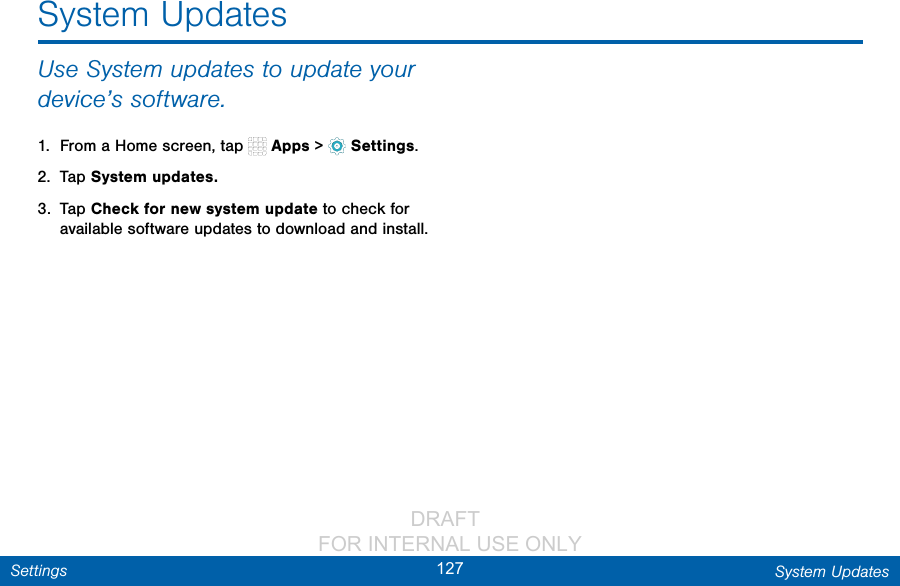                 DRAFT FOR INTERNAL USE ONLY127 System UpdatesSettingsUse System updates to update your device’s software.1.  From a Home screen, tap   Apps &gt;  Settings.2.  Tap System updates.3.  Tap Check for new system update to check for available software updates to download and install.System Updates