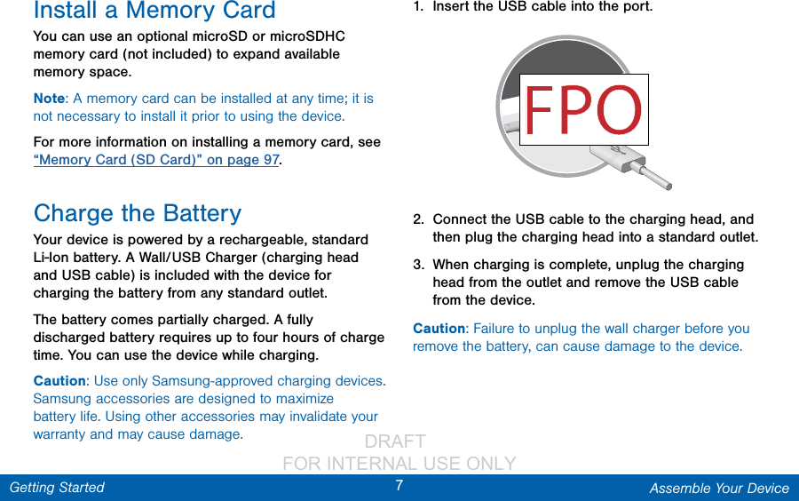                 DRAFT FOR INTERNAL USE ONLY7Assemble Your DeviceGetting StartedInstall a Memory CardYou can use an optional microSD or microSDHC memory card (not included) to expand available memory space.Note: A memory card can be installed at any time; it is not necessary to install it prior to using the device.For more information on installing a memory card, see “Memory Card (SD Card)” on page 97.Charge the BatteryYour device is powered by a rechargeable, standard Li-Ion battery. A Wall/USB Charger (charging head and USB cable) is included with the device for charging the battery from any standard outlet. The battery comes partially charged. A fully discharged battery requires up to four hours of charge time. You can use the device while charging.Caution: Use only Samsung-approved charging devices. Samsung accessories are designed to maximize battery life. Using other accessories may invalidate your warranty and may cause damage.1.  Insert the USB cable into the port.2.  Connect the USB cable to the charging head, and then plug the charging head into a standard outlet.3.  When charging is complete, unplug the charging head from the outlet and remove the USBcable from the device.Caution: Failure to unplug the wall charger before you remove the battery, can cause damage to the device.