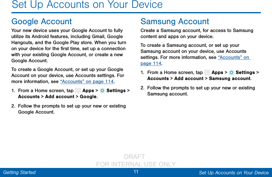                 DRAFT FOR INTERNAL USE ONLY11 Set Up Accounts on Your DeviceGetting StartedSet Up Accounts on Your DeviceGoogle AccountYour new device uses your Google Account to fully utilize its Android features, including Gmail, Google Hangouts, and the Google Play store. When you turn on your device for the ﬁrst time, set up a connection with your existing Google Account, or create a new Google Account.To create a Google Account, or set up your Google Account on your device, use Accounts settings. For more information, see “Accounts” on page 114.1.  From a Home screen, tap   Apps &gt;  Settings &gt; Accounts &gt; Add account &gt; Google.2.  Follow the prompts to set up your new or existing Google Account.Samsung AccountCreate a Samsung account, for access to Samsung content and apps on your device. To create a Samsung account, or set up your Samsung account on your device, use Accounts settings. For more information, see “Accounts” on page 114.1.  From a Home screen, tap   Apps &gt;  Settings &gt; Accounts &gt; Add account &gt; Samsung account.2.  Follow the prompts to set up your new or existing Samsung account.