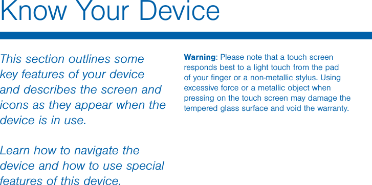                 DRAFT FOR INTERNAL USE ONLYKnow Your DeviceThis section outlines some key features of your device and describes the screen and icons as they appear when the device is in use.Learn how to navigate the device and how to use special features of this device.Warning: Please note that a touch screen responds best to a light touch from the pad of your ﬁnger or a non-metallic stylus. Using excessive force or a metallic object when pressing on the touch screen may damage the tempered glass surface and void the warranty.