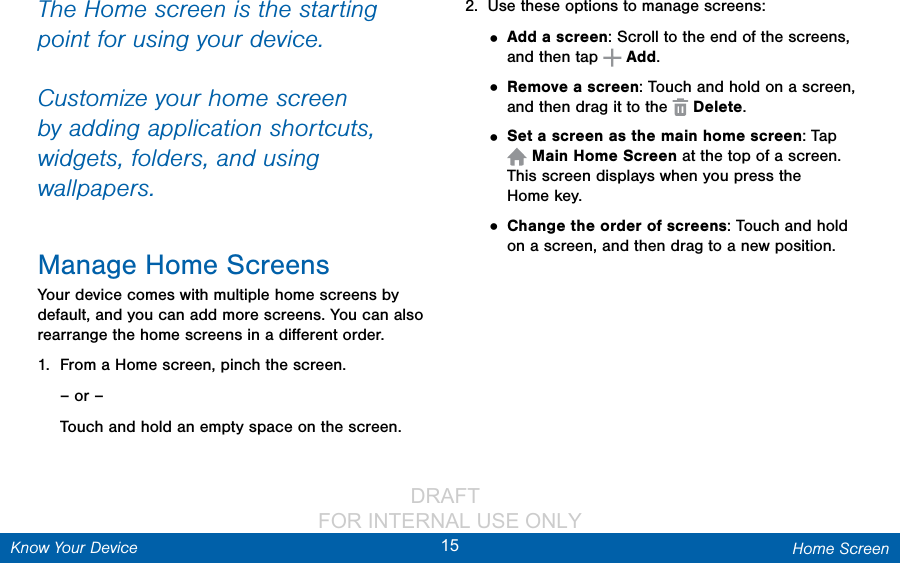                 DRAFT FOR INTERNAL USE ONLY15 Home ScreenKnow Your DeviceThe Home screen is the starting point for using your device. Customize your home screen by adding application shortcuts, widgets, folders, andusing wallpapers. Manage Home ScreensYour device comes with multiple home screens by default, and you can add more screens. You can also rearrange the home screens in a diﬀerent order.1.  From a Home screen, pinch the screen.– or –Touch and hold an empty space on the screen.2.  Use these options to manage screens:• Add a screen: Scroll to the end of the screens, and then tap   Add.• Remove a screen: Touch and hold on a screen, and then drag it to the   Delete. • Set a screen as the main home screen: Tap Main Home Screen at the top of a screen. This screen displays when you press the Homekey.• Change the order of screens: Touch and hold on a screen, and then drag to a new position.