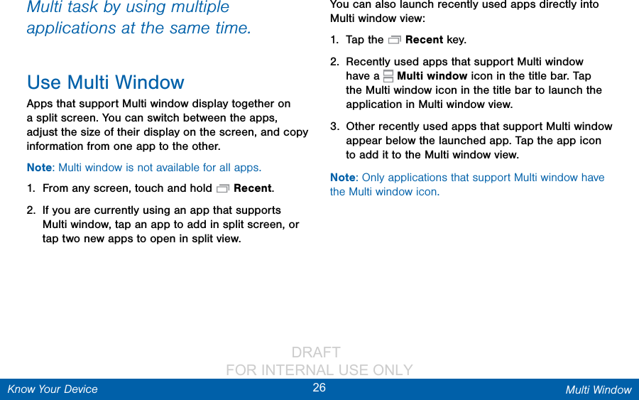                 DRAFT FOR INTERNAL USE ONLY26 Multi WindowKnow Your DeviceMulti task by using multiple applications at the same time.Use Multi WindowApps that support Multi window display together on a split screen. You can switch between the apps, adjust the size of their display on the screen, and copy information from one app to the other.Note: Multi window is not available for all apps.1.  From any screen, touch and hold  Recent.2.  If you are currently using an app that supports Multi window, tap an app to add in split screen, or tap two new apps to open in split view.You can also launch recently used apps directly into Multiwindow view:1.  Tap the  Recent key.2.  Recently used apps that support Multiwindow have a   Multiwindow icon in the title bar. Tap the Multiwindow icon in the title bar to launch the application in Multiwindow view.3.  Other recently used apps that support Multiwindow appear below the launched app. Tap the app icon to add it to the Multiwindow view.Note: Only applications that support Multi window have the Multi window icon.