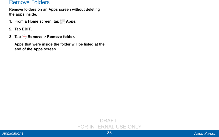                 DRAFT FOR INTERNAL USE ONLY33 Apps ScreenApplicationsRemove FoldersRemove folders on an Apps screen without deleting the apps inside.1.  From a Home screen, tap   Apps.2.  Tap EDIT.3.  Tap   Remove &gt; Remove folder.Apps that were inside the folder will be listed at the end of the Apps screen.