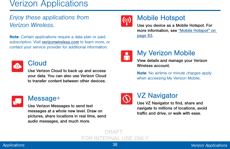                 DRAFT FOR INTERNAL USE ONLY38 Verizon ApplicationsApplicationsEnjoy these applications from VerizonWireless.Note: Certain applications require a data plan or paid subscription. Visit verizonwireless.com to learn more, or contact your service provider for additional information.CloudUse Verizon Cloud to back up and access your data. You can also use Verizon Cloud to transfer content between other devices.Message+Use Verizon Messages to send text messages at a whole new level. Draw on pictures, share locations in real time, send audio messages, and much more.Mobile HotspotUse you device as a Mobile Hotspot. For more information, see “Mobile Hotspot” on page 83.My Verizon MobileView details and manage your Verizon Wireless account.Note: No airtime or minute charges apply when accessing My Verizon Mobile.VZ NavigatorUse VZ Navigator to ﬁnd, share and navigate to millions of locations, avoid traﬃc and drive, or walk with ease.Verizon Applications