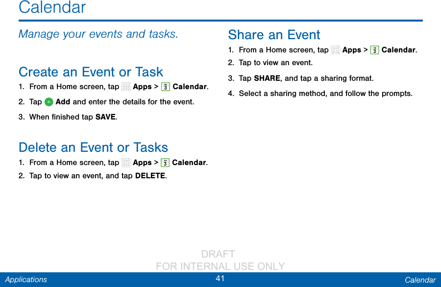                 DRAFT FOR INTERNAL USE ONLY41 CalendarApplicationsCalendarManage your events and tasks.Create an Event or Task1.  From a Home screen, tap   Apps &gt;  Calendar.2.  Tap   Add and enter the details for the event.3.  When ﬁnished tapSAVE.Delete an Event or Tasks1.  From a Home screen, tap   Apps &gt;  Calendar.2.  Tap to view an event, and tap DELETE.Share an Event1.  From a Home screen, tap   Apps &gt;  Calendar.2.  Tap to view an event. 3.  Tap SHARE, and tap a sharing format.4.  Select a sharing method, and follow the prompts.