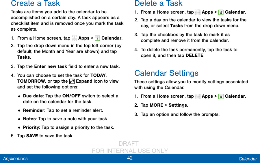                 DRAFT FOR INTERNAL USE ONLY42 CalendarApplicationsCreate a TaskTasks are items you add to the calendar to be accomplished on a certain day. A task appears as a checklist item and is removed once you mark the task as complete.1.  From a Home screen, tap   Apps &gt;  Calendar.2.  Tap the drop down menu in the top left corner (by default, the Month and Year are shown) and tap Tasks.3.  Tap the Enter new task ﬁeld to enter a new task.4.  You can choose to set the task for TODAY, TOMORROW, or tap the   Expand icon to view and set the following options:• Due date: Tap the ON/OFF switch to select a date on the calendar for the task.• Reminder: Tap to set a reminder alert.• Notes: Tap to save a note with your task.• Priority: Tap to assign a priority to the task.5.  Tap SAVE to save the task.Delete a Task1.  From a Home screen, tap   Apps &gt;  Calendar.2.  Tap a day on the calendar to view the tasks for the day, or select Tasks from the drop down menu.3.  Tap the checkbox by the task to mark it as complete and remove it from the calendar.4.  To delete the task permanently, tap the task to open it, and then tap DELETE.Calendar SettingsThese settings allow you to modify settings associated with using the Calendar.1.  From a Home screen, tap   Apps &gt;  Calendar.2.  Tap MORE &gt; Settings.3.  Tap an option and follow the prompts.
